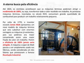 16/03/2021 FMU - Termodinâmica V3.0 - Prof. A. Lozéa 7
Até 1824, os cientistas acreditavam que as máquinas térmicas poderiam atingir o
rendimento de 100%, ou seja, transformar todo o calor recebido em trabalho. As primeiras
máquinas térmicas, inventadas no século XVIII, consumiam grande quantidade de
combustível para produzir um trabalho relativamente pequeno.
A eterna busca pela eficiência
Por volta de 1770, o inventor
escocês James Watt apresentou um
novo modelo de máquina térmica
que veio substituir com enormes
vantagens as máquinas já existentes,
pois sua potência era maior
convertendo assim uma maior
fração do calor em trabalho. Porém
a eficiência de 100% jamais seria
atingida. A máquina a vapor de Watt
passou a ser amplamente usada nas
fábricas, sendo considerada um dos
fatores que provocaram a famosa
Revolução Industrial.
 