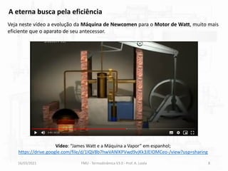 16/03/2021 FMU - Termodinâmica V3.0 - Prof. A. Lozéa 8
A eterna busca pela eficiência
Veja neste vídeo a evolução da Máquina de Newcomen para o Motor de Watt, muito mais
eficiente que o aparato de seu antecessor.
Vídeo: “James Watt e a Máquina a Vapor” em espanhol;
https://drive.google.com/file/d/1IQV8b7hwVANlKPVwd9vjKk3JEIOMCeo-/view?usp=sharing
 