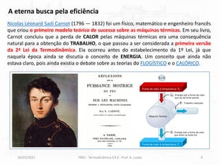 16/03/2021 FMU - Termodinâmica V3.0 - Prof. A. Lozéa 9
Nicolas Léonard Sadi Carnot (1796 — 1832) foi um físico, matemático e engenheiro francês
que criou o primeiro modelo teórico de sucesso sobre as máquinas térmicas. Em seu livro,
Carnot concluiu que a perda de CALOR pelas máquinas térmicas era uma consequência
natural para a obtenção do TRABALHO, o que passou a ser considerada a primeira versão
da 2ª Lei da Termodinâmica. Ela ocorreu antes do estabelecimento da 1º Lei, já que
naquela época ainda se discutia o conceito de ENERGIA. Um conceito que ainda não
estava claro, pois ainda existia o debate sobre as teorias do FLOGÍSTICO e o CALÓRICO.
A eterna busca pela eficiência
 