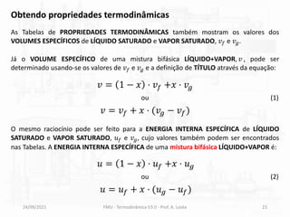 24/09/2021 FMU - Termodinâmica V3.0 - Prof. A. Lozéa 23
Obtendo propriedades termodinâmicas
As Tabelas de PROPRIEDADES TERMODINÂMICAS também mostram os valores dos
VOLUMES ESPECÍFICOS de LÍQUIDO SATURADO e VAPOR SATURADO, 𝑣𝑓 e 𝑣𝑔.
Já o VOLUME ESPECÍFICO de uma mistura bifásica LÍQUIDO+VAPOR, 𝑣 , pode ser
determinado usando-se os valores de 𝑣𝑓 e 𝑣𝑔 e a definição de TÍTULO através da equação:
𝑣 = 1 − 𝑥 ⋅ 𝑣𝑓 +𝑥 ⋅ 𝑣𝑔
𝑣 = 𝑣𝑓 + 𝑥 ⋅ (𝑣𝑔 − 𝑣𝑓)
ou (1)
O mesmo raciocínio pode ser feito para a ENERGIA INTERNA ESPECÍFICA de LÍQUIDO
SATURADO e VAPOR SATURADO, 𝑢𝑓 e 𝑣𝑔, cujo valores também podem ser encontrados
nas Tabelas. A ENERGIA INTERNA ESPECÍFICA de uma mistura bifásica LÍQUIDO+VAPOR é:
𝑢 = 1 − 𝑥 ⋅ 𝑢𝑓 +𝑥 ⋅ 𝑢𝑔
𝑢 = 𝑢𝑓 + 𝑥 ⋅ (𝑢𝑔 − 𝑢𝑓)
ou (2)
 