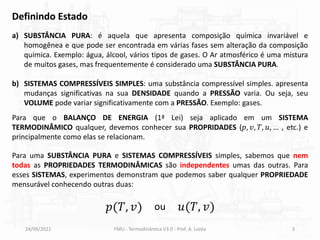 Definindo Estado
Para que o BALANÇO DE ENERGIA (1ª Lei) seja aplicado em um SISTEMA
TERMODINÂMICO qualquer, devemos conhecer sua PROPRIDADES (𝑝, 𝑣, 𝑇, 𝑢, … , etc.) e
principalmente como elas se relacionam.
24/09/2021 FMU - Termodinâmica V3.0 - Prof. A. Lozéa 3
Para uma SUBSTÂNCIA PURA e SISTEMAS COMPRESSÍVEIS simples, sabemos que nem
todas as PROPRIEDADES TERMODINÂMICAS são independentes umas das outras. Para
esses SISTEMAS, experimentos demonstram que podemos saber qualquer PROPRIEDADE
mensurável conhecendo outras duas:
a) SUBSTÂNCIA PURA: é aquela que apresenta composição química invariável e
homogênea e que pode ser encontrada em várias fases sem alteração da composição
química. Exemplo: água, álcool, vários tipos de gases. O Ar atmosférico é uma mistura
de muitos gases, mas frequentemente é considerado uma SUBSTÂNCIA PURA.
b) SISTEMAS COMPRESSÍVEIS SIMPLES: uma substância compressível simples. apresenta
mudanças significativas na sua DENSIDADE quando a PRESSÃO varia. Ou seja, seu
VOLUME pode variar significativamente com a PRESSÃO. Exemplo: gases.
𝑝(𝑇, 𝑣) 𝑢(𝑇, 𝑣)
ou
 