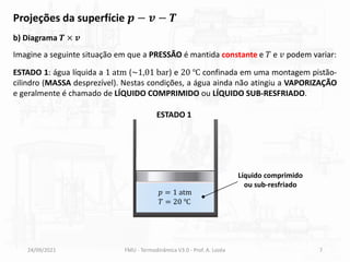 24/09/2021 FMU - Termodinâmica V3.0 - Prof. A. Lozéa 7
Projeções da superfície 𝒑 − 𝒗 − 𝑻
Imagine a seguinte situação em que a PRESSÃO é mantida constante e 𝑇 e 𝑣 podem variar:
b) Diagrama 𝑻 × 𝒗
ESTADO 1: água líquida a 1 atm (~1,01 bar) e 20 ℃ confinada em uma montagem pistão-
cilindro (MASSA desprezível). Nestas condições, a água ainda não atingiu a VAPORIZAÇÃO
e geralmente é chamado de LÍQUIDO COMPRIMIDO ou LÍQUIDO SUB-RESFRIADO.
𝑝 = 1 atm
𝑇 = 20 ℃
Líquido comprimido
ou sub-resfriado
ESTADO 1
 