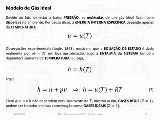 11/05/2021 FMU - Termodinâmica V3.0 - Prof. A. Lozéa 13
Devido ao fato de estar a baixa PRESSÃO, as moléculas de um gás ideal ficam bem
dispersas no ambiente. Por causa disso, a ENERGIA INTERNA ESPECÍFICA depende apenas
da TEMPERATURA.
Modelo de Gás Ideal
Observações experimentais (Joule, 1843), mostram, que a EQUAÇÃO DE ESTADO é dada
realmente por 𝑝𝑣 = 𝑅𝑇 em boa aproximação. Logo a ENTALPIA do SISTEMA também
dependerá somente da TEMPERATURA, ou seja,
𝑢 = 𝑢(𝑇)
ℎ = 𝑢 + 𝑝𝑣 ⇒ ℎ = 𝑢(𝑇) + 𝑅𝑇
ℎ = ℎ(𝑇)
Logo,
Claro que 𝑢 e ℎ não dependem exclusivamente de 𝑇, mesmo assim, GASES REAIS (𝑍 ≠ 1),
podem ser tratados em boa aproximação como GASES IDEAIS (𝑍 = 1).
(7)
 