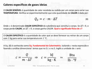 11/05/2021 FMU - Termodinâmica V3.0 - Prof. A. Lozéa 15
O CALOR SENSÍVEL é quantidade de calor recebida ou cedida por um corpo para variar sua
TEMPERATURA. Verifica-se experimentalmente que esta quantidade de CALOR é dada por:
Calores específicos de gases ideias
𝑄𝑆 = 𝑐 ⋅ 𝑚 ⋅ ∆𝑇
Onde 𝑐 é denominado CALOR ESPECÍFICO da substância que constitui o corpo. Se Δ𝑇 0, o
corpo perde CALOR, se Δ𝑇  0, o corpo ganha CALOR. Qual o significado físico de 𝒄?
O CALOR ESPECÍFICO é a quantidade de calor que se deve fornecer ou retirar de um corpo
com 1 kg para variar sua temperatura em 1 °C.
A Eq. (8) é conhecida como Eq. Fundamental da Calorimetria. Isolando 𝑐 nesta expressão e
fazendo a análise dimencional temos que no S.I. e no S. Inglês a unidade de 𝑐 será:
(8)
𝑐 =
𝑄
𝑚 ⋅ ∆𝑇
⇒ 𝑐 =
kJ
kg ⋅ K
ou
Btu
lb ⋅ ℉
 