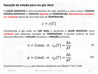 11/05/2021 FMU - Termodinâmica V3.0 - Prof. A. Lozéa 16
O CALOR ESPECÍFICO é uma característica de cada substância e assim como a ENERGIA
INTERNA ESPECÍFICA e a ENTALPIA depende da TEMPERATURA. Normalmente considera-
se 𝒄 constante dentro de uma certa faixa de TEMPERATURA.
Equação de estado para um gás ideal
Considerando o gás como um GÁS IDEAL e admitindo o CALOR ESPECÍFICO como
constante para pequenas variações da TEMPERATURA, é possível avalia-lo de duas
maneiras diferentes: à VOLUME constante e a PRESSÃO constante,
𝑐 = 𝑐(𝑇)
𝑣 = Const. ⇒ 𝑐𝑣(𝑇) =
∆𝑢
∆𝑇
𝑝 = Const. ⇒ 𝑐𝑝(𝑇) =
∆ℎ
∆𝑇
(9)
(10)
É possível encontrar 𝑐𝑣 e 𝑐𝑝 para diversas substâncias nas Tabelas T-10 e T-10E.
 
