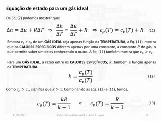 11/05/2021 FMU - Termodinâmica V3.0 - Prof. A. Lozéa 17
Da Eq. (7) podemos mostrar que:
Equação de estado para um gás ideal
(11)
∆ℎ = ∆𝑢 + 𝑅∆𝑇 ⇒
∆ℎ
∆𝑇
=
∆𝑢
∆𝑇
+ 𝑅 ⇒ 𝑐𝑝(𝑇) = 𝑐𝑣(𝑇) + 𝑅
Embora 𝑐𝑝 e 𝑐𝑣 de um GÁS IDEAL seja apenas função da TEMPERATURA, a Eq. (11) mostra
que os CALORES ESPECÍFICOS diferem apenas por uma constante, a constante 𝑅 do gás, o
que permite saber um deles conhecendo o outro. A Eq. (11) também mostra que 𝑐𝑝 > 𝑐𝑣.
Para um GÁS IDEAL, a razão entre os CALORES ESPECÍFICOS, 𝑘, também é função apenas
da TEMPERATURA.
𝑘 =
𝑐𝑝(𝑇)
𝑐𝑣(𝑇)
(12)
Como 𝑐𝑝 > 𝑐𝑣, significa que 𝑘 > 1. Combinando as Eqs. (12) e (11), temos,
𝑐𝑝(𝑇) =
𝑘𝑅
𝑘 − 1
e 𝑐𝑣(𝑇) =
𝑅
𝑘 − 1
(13)
 