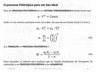 11/05/2021 FMU - Termodinâmica V3.0 - Prof. A. Lozéa 18
Para um PROCESSO POLITRÓPICO de um SISTEMA TERMODINÂMICO fechado temos que:
O processo Politrópico para um Gás Ideal
𝑝 ⋅ 𝑉𝑛
= Const.
Onde 𝑛 é um número constante entre um e dois. No caso de um Estado inicial 1 e final 2,
𝑝1 ⋅ 𝑉1
𝑛
= 𝑝2 ⋅ 𝑉2
𝑛
⇒
𝑝2
𝑝1
=
𝑉1
𝑉2
𝑛
Já o TRABALHO no PROCESSO POLITRÓPICO é:
𝑊 =
𝑝2𝑉2 − 𝑝1𝑉1
1 − 𝑛
Essas equações se aplicam para qualquer gás ou líquido (Fenômenos de Transporte III)
submetido a um PROCESSO POLITRÓPICO e/ou ADIABÁTICO.
(14)
(15)
 