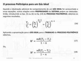 11/05/2021 FMU - Termodinâmica V3.0 - Prof. A. Lozéa 19
Quando a idealização adicional do comportamento de um GÁS IDEAL for acrescentada a
essas equações, outras relações entre PROPRIEDADES do SISTEMA podem ser deduzidas.
Então, introduzindo as Eqs. (5) ou (6) na Eq. (14) do PROCESSO POLITRÓPICO, obtemos os
seguintes resultados,
O processo Politrópico para um Gás Ideal
𝑇2
𝑇1
=
𝑝2
𝑝1
𝑛−1
𝑛
=
𝑉1
𝑉2
𝑛−1
(16)
𝑊 =
𝑚𝑅(𝑇2 − 𝑇1)
1 − 𝑛
(17)
Aplicando a aproximação para o GÁS IDEAL para o TRABALHO do PROCESSO POLITRÓPICO
obtemos,
Ou,
𝑊 =
𝑛 ത
𝑅(𝑇2 − 𝑇1)
1 − 𝑛
(18)
 
