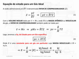 𝑍 =
𝑝 ҧ
𝑣
ത
𝑅𝑇
⇒ 𝑝 ҧ
𝑣 = ത
𝑅𝑇𝑍
11/05/2021 FMU - Termodinâmica V3.0 - Prof. A. Lozéa 5
A razão adimensional 𝑝 ҧ
𝑣/ ത
𝑅𝑇 é denominada FATOR DE COMPRESSIBILIDADE (𝑍):
Onde 𝑅 é uma constante para um gás em particular cujo MASSA MOLECULAR é 𝑀 =
𝑚/𝑛.
Com o VOLUME MOLAR dado por ҧ
𝑣 = 𝑀𝑣, onde 𝑀 é o MASSA ATÔMICA ou MOLECULAR
do gás, o FATOR DE COMPRESSIBILIDADE também pode ser dado por:
ҧ
𝑣 = 𝑀𝑣 ⇒ 𝑝𝑀𝑣 = ത
𝑅𝑇𝑍 ⇒ 𝑝𝑣 =
ത
𝑅
𝑀
𝑇𝑍
⇒ 𝑅 =
ത
𝑅
𝑀
⇒ 𝑅 =
kJ/kmol ⋅ K
kg/kmol
=
kJ
kg ⋅ K
Logo, teremos a Eq. de Estado para um Gás específico:
𝑝𝑣 = 𝑅𝑇𝑍 (2)
(1)
Equação de estado para um Gás Ideal
 