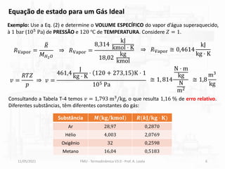 11/05/2021 FMU - Termodinâmica V3.0 - Prof. A. Lozéa 6
Exemplo: Use a Eq. (2) e determine o VOLUME ESPECÍFICO do vapor d’água superaquecido,
à 1 bar (105 Pa) de PRESSÃO e 120 ℃ de TEMPERATURA. Considere 𝑍 = 1.
Consultando a Tabela T-4 temos 𝑣 = 1,793 m3
/kg, o que resulta 1,16 % de erro relativo.
Diferentes substâncias, têm diferentes constantes do gás:
Substância 𝑴(𝐤𝐠/𝐤𝐦𝐨𝐥) 𝑹(𝒌𝐉/𝐤𝐠 ⋅ 𝐊)
Ar 28,97 0,2870
Hélio 4,003 2,0769
Oxigênio 32 0,2598
Metano 16,04 0,5183
𝑅Vapor =
ത
𝑅
𝑀𝐻2𝑂
⇒ 𝑅Vapor =
8,314
kJ
kmol ⋅ K
18,02
kg
kmol
⇒ 𝑅Vapor ≅ 0,4614
kJ
kg ⋅ K
𝑣 =
𝑅𝑇𝑍
𝑝
⇒ 𝑣 =
461,4
J
kg ⋅ K
⋅ 120 + 273,15 K ⋅ 1
105 Pa
Equação de estado para um Gás Ideal
≅ 1, 814
N ⋅ m
kg
N
m2
≅ 1,8
m3
kg
 