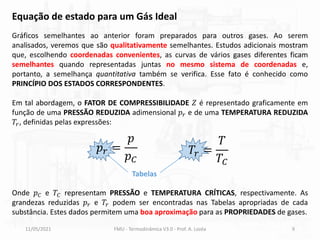 11/05/2021 FMU - Termodinâmica V3.0 - Prof. A. Lozéa 9
Gráficos semelhantes ao anterior foram preparados para outros gases. Ao serem
analisados, veremos que são qualitativamente semelhantes. Estudos adicionais mostram
que, escolhendo coordenadas convenientes, as curvas de vários gases diferentes ficam
semelhantes quando representadas juntas no mesmo sistema de coordenadas e,
portanto, a semelhança quantitativa também se verifica. Esse fato é conhecido como
PRINCÍPIO DOS ESTADOS CORRESPONDENTES.
Em tal abordagem, o FATOR DE COMPRESSIBILIDADE 𝑍 é representado graficamente em
função de uma PRESSÃO REDUZIDA adimensional 𝑝𝑟 e de uma TEMPERATURA REDUZIDA
𝑇𝑟, definidas pelas expressões:
Onde 𝑝𝐶 e 𝑇𝐶 representam PRESSÃO e TEMPERATURA CRÍTICAS, respectivamente. As
grandezas reduzidas 𝑝𝑟 e 𝑇𝑟 podem ser encontradas nas Tabelas apropriadas de cada
substância. Estes dados permitem uma boa aproximação para as PROPRIEDADES de gases.
𝑝𝑟 =
𝑝
𝑝𝐶
𝑇𝑟 =
𝑇
𝑇𝐶
Tabelas
Equação de estado para um Gás Ideal
 