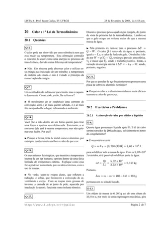 LISTA 4 - Prof. Jason Gallas, IF–UFRGS 25 de Fevereiro de 2004, `as 4:43 a.m.
20 Calor e
¡ a Lei da Termodinˆamica
20.1 Quest˜oes
Q-4.
O calor pode ser absorvido por uma substˆancia sem que
esta mude sua temperatura. Esta aﬁrmac¸˜ao contradiz
o conceito do calor como uma energia no processo de
transferˆencia, devido a uma diferenc¸a de temperatura?
¢ N˜ao. Um sistema pode absorver calor e utilizar es-
sa energia na realizac¸˜ao de um trabalho; a temperatura
do sistema n˜ao muda e n˜ao ´e violado o princ´ıpio da
conservac¸˜ao da energia.
Q-7.
Um ventilador n˜ao esfria o ar que circula, mas o esquen-
ta levemente. Como pode, ent˜ao, lhe refrescar?
¢ O movimento do ar estabelece uma corrente de
convecc¸˜ao, com o ar mais quente subindo, e o ar mais
frio ocupando-lhe o lugar, refrescando o ambiente.
Q-14.
Vocˆe p˜oe a m˜ao dentro de um forno quente para tirar
uma forma e queima seus dedos nela. Entretanto, o ar
em torno dela est´a `a mesma temperatura, mas n˜ao quie-
ma seus dedos. Por quˆe?
¢ Porque a forma, feita de metal como o alum´ınio, por
exemplo, conduz muito melhor o calor do que o ar.
Q-20.
Os mecanismos ﬁsiol´ogicos, que mant´em a temperatura
interna de um ser humano, operam dentro de uma faixa
limitada de temperatura externa. Explique como essa
faixa pode ser aumentada, para os dois extremos, com o
uso de roupas.
¢ No ver˜ao, usam-se roupas claras, que reﬂetem a
radiac¸˜ao, e soltas, que favorecem a convecc¸˜ao do ar,
ventilando o corpo. Com as roupas mais grossas de
inverno, a camada de ar junto da pele, aquecida por
irradiac¸˜ao do corpo, funciona como isolante t´ermico.
Q-27.
Discuta o processo pelo o qual a ´agua congela, do ponto
de vista da primeira lei da termodinˆamica. Lembre-se
que o gelo ocupa um volume maior do que a mesma
massa de ´agua.
¢ Pela primeira lei, tem-se para o processo £¥¤§¦¨© . O calor Q ´e removido da ´agua, e, portanto,
igual a
© , o calor de fus˜ao do gelo. O trabalho ´e da-
do por
 ¦ !$# © !%(' , sendo p a press˜ao atmosf´erica.
!)# ´e maior que !% , sendo o trabalho positivo. Ent˜ao, a
variac¸˜ao da energia interna ´e £¥¤0¦ ©1©2 , sendo,
portanto, negativa.
Q-31.
Por que as panelas de ac¸o freq¨uentemente possuem uma
placa de cobre ou alum´ınio no fundo?
¢ Porque o cobre e o alum´ınio conduzem mais eﬁcien-
temente o calor do que o ac¸o.
20.2 Exerc´ıcios e Problemas
20.2.1 A absorc¸˜ao de calor por s´olidos e l´ıquidos
E-6.
Quanta ´agua permanece l´ıquida ap´os 354687 kJ de calor
serem extra´ıdos de 7@9@4 g de ´agua, inicialmente no ponto
de congelamento?
¢ ´E necess´ario extrair
¨ ¦BA   ¦CD468759E4E'FDG@GEGEHI'P¦BQ6R9E9TSVUW4@X J
para solidiﬁcar toda a massa de ´agua. Com os 3I6R4Y7`SaUb4 X
J extra´ıdos, s´o ´e poss´ıvel solidiﬁcar parte da ´agua:
Adc)¦
¨ c  ¦ 3e684E7TS2Ub4 X
GI68G@GfS2Ub4@g ¦4I6FUh354 kg
Portanto,
£TAi¦pA © Adc)¦B7@9@4 © Ub354q¦rU@Ub4 g
permanecem no estado l´ıquido.
E-13.
Um objeto de massa de 96R4E4 kg cai de uma altura de
3@4I684 m e, por meio de uma engrenagem mecˆanica, gira
http://www.if.ufrgs.br/  jgallas P´agina 2 de 7
 