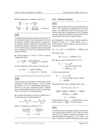 LISTA 4 - Prof. Jason Gallas, IF–UFRGS 25 de Fevereiro de 2004, `as 4:43 a.m.
(b) Da equac¸˜ao para a conduc¸˜ao do calor vem:
· ¨
·@¸ ¦ ¿ ¦   · A …yort
–·E¸
· A …yort
–·E¸ ¦
¿
  ¦ Ub9I684l„${5€
G@G@GH)„${5HYv ¦Á4I6R4@ƒEQ†vI{@€Ef
P-55
Um grande tanque cil´ındrico de ´agua com fundo de U@6u…
m de diˆametro ´e feito de ferro galvanizado de 3e6v7 mm
de espessura. Quando a ´agua esquenta, o aquecedor a
g´as embaixo mant´em a diferenc¸a de temperatura entre
as superf´ıcies superior e inferior, da chapa do fundo, em
7e68G – C. Quanto calor ´e conduzido atrav´es dessa placa
em 3e684 minutos? O ferro tem condutividade t´ermica
igual a 9Y…p½{h²w¾ .
¢ A ´area da chapa ´e œ‚¦pÂ · } {hƒT¦‚7e687Y… m} . A taxa de
conduc¸˜ao do calor ´e
¿ ¦ HlœÃ£T‰ ¦ 9Y…5'F7I687E…@'y7e6RGY'
4I6R4E4E3E7 ¦9Y…@7E…eU 
O calor conduzido no intervalo de 3I6R4 minutos ser´a:
¨ ¦ ¿ £ ¸ ¦ 9Y…57Y…•U  'FDGE4@4€h'
¦ 7I6R4E7TSVUW4 ¹ J ¦’7@4I687 MJ
P-58.
Formou-se gelo em um chafariz e foi alcanc¸ado o estado
estacion´ario, com ar acima do gelo a
© 3I6R4 – C e o fundo
do chafariz a ƒ$6R4 – C. Se a profundidade total do gelo +
´agua for UE6jƒ m, qual a espessura do gelo? Suponha
que as condutividades t´ermicas do gelo e da ´agua sejam
4I6RƒE4 e 4I6WUb7p±WÄ5Åd{h²˜shutÆ , respectivamente.
¢ No regime estacion´ario, as taxas de conduc¸˜ao do ca-
lor atrav´es do gelo e da ´agua igualam-se:
H ´agua œ d‰™Ç © ‰™ÈE'
´agua
¦‚H …yort
– œ d‰™È © ‰  '”…yort
–
Mas ‰™È , a temperatura na interface, ´e 4 – C:
D46FUb7E'yDƒ6R4Y'
U@6jƒ © …yort
–
¦ D46jƒY4E'y3e684E' …yort
– …yort
– ¦ U@6WUWGhA2f
20.2.4 Problemas Adicionais
P-62.
Quantos cubos de gelo de 7546R4 g, cuja temperatura ini-
cial ´e
© Ub4 – C, precisam ser colocados em U@684 L de ch´a
quente, com temperatura inicial de €@4 – C, para que a
mistura ﬁnal tenha a temperatura de UW4 – C? Suponha
que todo o gelo estar´a derretido na mistura ﬁnal e que o
calor espec´iﬁco do ch´a seja o mesmo da ´agua.
¢ Considerando os valores para os calores espec´ıﬁcos
da ´agua e do gelo, ˆ ´agua ¦ÉƒUb€@4„${5H•vÀ e ˆ …uo(t
– ¦
7E7@7@4V„{@HYvÀ , o calor extra´ıdo do gelo para trazˆe-lo ´a
temperatura de fus˜ao ´e:
¨ • ¦pA … ˆ … £T‰Á¦ÁA … 7@7E754Y'ykUb4E'V¦’7@7@7@4@4“A … („‚'
Para fundir o gelo:
¨ } ¦pA …   ¦’G@GEG@4E4@4“A … k„‚'uÊ
Para aquecer o gelo derretido de 4 – C a UW4 – C:
¨
  ¦ A … ˆ ´agua £T‰
¦ A … dƒUb€@4x„${5HYvÀV'yjUW4”ÀV'
¦ ƒ$UW€@4E4“A …uo(t
– („‚'uf
O calor removido do ch´a ´e:
¨
X ¦ A ´agua ˆ ´agua £x‰
¦ jU@684ŸH•ve'FdƒUb€@4x„${5HYvÀV'y © Q@4”ÀV'
¦ © GEGE3E754@4 Jf
Reunindo todos os valores calculados acima, vem:
¨ • y
¨ } y
¨
 
©¬¨
X ¦B4
7E7@754E4 y GEG@G@4E4@4 y ƒ$UW€@4E4E'•A … ¦ËG@GE3E754E4
GE€Y…‡4E4@4“A … ¦’GEGE3E754@4
A … ¦’46RQ5ƒEƒŸH•v)f
Como cada cubo tem A … ¦Ì4I684E754 kg, deve-se acres-
centar ao ch´a Íi¦ÌÎ ¦Ï XRXÎ ¦Î } ÎÑÐ ƒ•7 cubos de gelo.
P-63.
Uma amostra de g´as se expande a partir de uma press˜ao
e um volume iniciais de UW4 Pa e U@684—²¢  para um volume
ﬁnal de 7e684g²¢  . Durante a expans˜ao, a press˜ao e o vo-
lume s˜ao obtidos pela equac¸˜ao Ã¦rl! } , onde t¦Ub4Ò {h² Ï . Determine o trabalho realizado pelo g´as durante
http://www.if.ufrgs.br/  jgallas P´agina 6 de 7
 