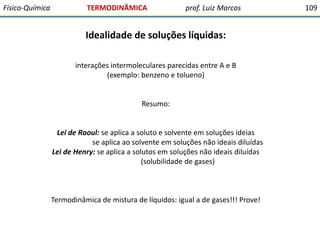 Físico-Química

TERMODINÂMICA

prof. Luiz Marcos

Idealidade de soluções líquidas:
interações intermoleculares parecidas entre A e B
(exemplo: benzeno e tolueno)

Resumo:

Lei de Raoul: se aplica a soluto e solvente em soluções ideias
se aplica ao solvente em soluções não ideais diluídas
Lei de Henry: se aplica a solutos em soluções não ideais diluídas
(solubilidade de gases)

Termodinâmica de mistura de líquidos: igual a de gases!!! Prove!

109

 