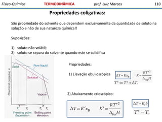 Físico-Química

TERMODINÂMICA

prof. Luiz Marcos

110

Propriedades coligativas:
São propriedade do solvente que dependem exclusivamente da quantidade de soluto na
solução e não de sua natureza química!!

Suposições:
1) soluto não volátil;
2) soluto se separa do solvente quando este se solidifica
Propriedades:
1) Elevação ebulioscópica

2) Abaixamento crioscópico:

 