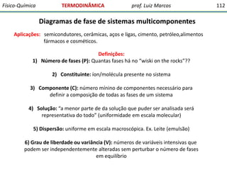 Físico-Química

TERMODINÂMICA

prof. Luiz Marcos

Diagramas de fase de sistemas multicomponentes
Aplicações: semicondutores, cerâmicas, aços e ligas, cimento, petróleo,alimentos
fármacos e cosméticos.

Definições:
1) Número de fases (P): Quantas fases há no “wiski on the rocks”??
2) Constituinte: íon/molécula presente no sistema

3) Componente (C): número mínino de componentes necessário para
definir a composição de todas as fases de um sistema
4) Solução: “a menor parte de da solução que puder ser analisada será
representativa do todo” (uniformidade em escala molecular)

5) Dispersão: uniforme em escala macroscópica. Ex. Leite (emulsão)
6) Grau de liberdade ou variância (V): números de variáveis intensivas que
podem ser independentemente alteradas sem perturbar o número de fases
em equilíbrio

112

 