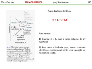 Físico-Química

TERMODINÂMICA

prof. Luiz Marcos

Regra das fases de Gibbs:

V = C – P +2

Para pensar:
1) Quando C = 1, qual o valor máximo de V?
Justifique.
2) Para uma substância pura, como podemos
identificar, experimentalmente uma transição de
fase sólido-sólido?

115

 