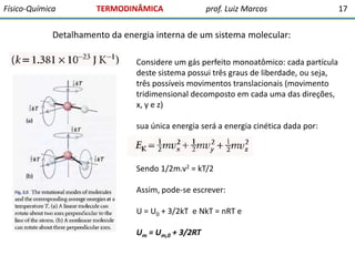 Físico-Química

TERMODINÂMICA

prof. Luiz Marcos

Detalhamento da energia interna de um sistema molecular:
Considere um gás perfeito monoatômico: cada partícula
deste sistema possui três graus de liberdade, ou seja,
três possíveis movimentos translacionais (movimento
tridimensional decomposto em cada uma das direções,
x, y e z)
sua única energia será a energia cinética dada por:

Sendo 1/2m.v2 = kT/2
Assim, pode-se escrever:
U = U0 + 3/2kT e NkT = nRT e
Um = Um,0 + 3/2RT

17

 