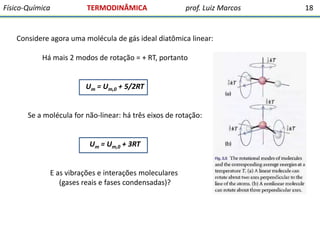 Físico-Química

TERMODINÂMICA

prof. Luiz Marcos

Considere agora uma molécula de gás ideal diatômica linear:

Há mais 2 modos de rotação = + RT, portanto

Um = Um,0 + 5/2RT
Se a molécula for não-linear: há três eixos de rotação:

Um = Um,0 + 3RT
E as vibrações e interações moleculares
(gases reais e fases condensadas)?

18

 