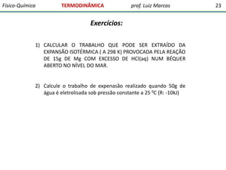 Físico-Química

TERMODINÂMICA

prof. Luiz Marcos

Exercícios:
1) CALCULAR O TRABALHO QUE PODE SER EXTRAÍDO DA
EXPANSÃO ISOTÉRMICA ( A 298 K) PROVOCADA PELA REAÇÃO
DE 15g DE Mg COM EXCESSO DE HCl(aq) NUM BÉQUER
ABERTO NO NÍVEL DO MAR.

2) Calcule o trabalho de expenasão realizado quando 50g de
água é eletrolisada sob pressão constante a 25 0C (R: -10kJ)

23

 