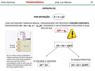 Físico-Química

TERMODINÂMICA

prof. Luiz Marcos

27

ENTALPIA (H)

POR DEFINIÇÃO:

H = U + pV

COM UM PEQUENO TRABALHO BRAÇAL, CONSIDERANDO UM PROCESSO A PRESSÃO CONSTANTE,
CONSIDERANDO dU = dw + dq, w = -pEXTdV, CHEGAMOS A UM INTERESSANTE RESULTADO O QUAL
NOS DIZ QUE:

H = qP

H = U + (pV)

P/ SÓLIDOS E LÍQUIDOS
H ~ U

P/ GASES PERFEITOS
H = U + (nRT)

 