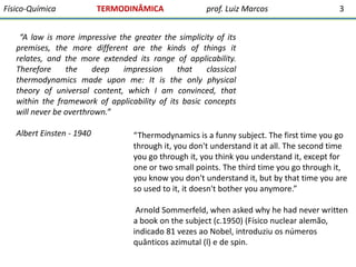 Físico-Química

TERMODINÂMICA

prof. Luiz Marcos

3

“A law is more impressive the greater the simplicity of its
premises, the more different are the kinds of things it
relates, and the more extended its range of applicability.
Therefore
the
deep
impression
that
classical
thermodynamics made upon me: It is the only physical
theory of universal content, which I am convinced, that
within the framework of applicability of its basic concepts
will never be overthrown.”
Albert Einsten - 1940

“Thermodynamics is a funny subject. The first time you go
through it, you don't understand it at all. The second time
you go through it, you think you understand it, except for
one or two small points. The third time you go through it,
you know you don't understand it, but by that time you are
so used to it, it doesn't bother you anymore.”
Arnold Sommerfeld, when asked why he had never written
a book on the subject (c.1950) (Físico nuclear alemão,
indicado 81 vezes ao Nobel, introduziu os números
quânticos azimutal (l) e de spin.

 