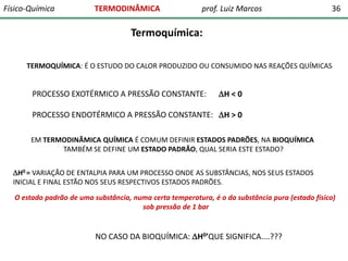 Físico-Química

TERMODINÂMICA

prof. Luiz Marcos

36

Termoquímica:
TERMOQUÍMICA: É O ESTUDO DO CALOR PRODUZIDO OU CONSUMIDO NAS REAÇÕES QUÍMICAS

PROCESSO EXOTÉRMICO A PRESSÃO CONSTANTE:

H < 0

PROCESSO ENDOTÉRMICO A PRESSÃO CONSTANTE: H > 0
EM TERMODINÃMICA QUÍMICA É COMUM DEFINIR ESTADOS PADRÕES, NA BIOQUÍMICA
TAMBÉM SE DEFINE UM ESTADO PADRÃO, QUAL SERIA ESTE ESTADO?
H0 = VARIAÇÃO DE ENTALPIA PARA UM PROCESSO ONDE AS SUBSTÂNCIAS, NOS SEUS ESTADOS
INICIAL E FINAL ESTÃO NOS SEUS RESPECTIVOS ESTADOS PADRÕES.
O estado padrão de uma substância, numa certa temperatura, é o da substância pura (estado físico)
sob pressão de 1 bar

NO CASO DA BIOQUÍMICA: H0’QUE SIGNIFICA....???

 