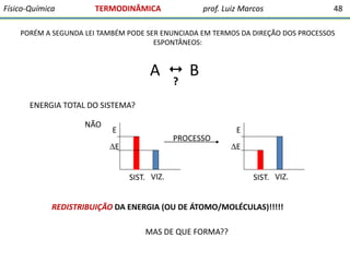 Físico-Química

TERMODINÂMICA

prof. Luiz Marcos

48

PORÉM A SEGUNDA LEI TAMBÉM PODE SER ENUNCIADA EM TERMOS DA DIREÇÃO DOS PROCESSOS
ESPONTÂNEOS:

A  B
?

ENERGIA TOTAL DO SISTEMA?
NÃO

E

PROCESSO

E
SIST. VIZ.

E
E
SIST. VIZ.

REDISTRIBUIÇÃO DA ENERGIA (OU DE ÁTOMO/MOLÉCULAS)!!!!!

MAS DE QUE FORMA??

 