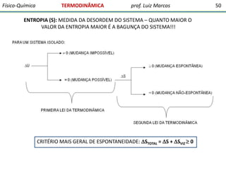 Físico-Química

TERMODINÂMICA

prof. Luiz Marcos

ENTROPIA (S): MEDIDA DA DESORDEM DO SISTEMA – QUANTO MAIOR O
VALOR DA ENTROPIA MAIOR É A BAGUNÇA DO SISTEMA!!!

CRITÉRIO MAIS GERAL DE ESPONTANEIDADE: STOTAL = S + SVIZ  0

50

 