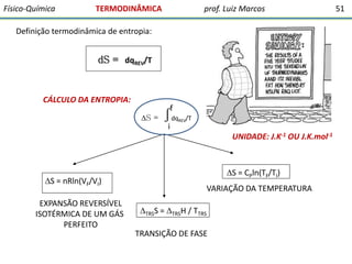 Físico-Química

TERMODINÂMICA

prof. Luiz Marcos

Definição termodinâmica de entropia:

dS = dqREV/T

CÁLCULO DA ENTROPIA:
S =

f

∫dq
i

REV/T

UNIDADE: J.K-1 OU J.K.mol-1

S = nRln(VF/VI)
EXPANSÃO REVERSÍVEL
ISOTÉRMICA DE UM GÁS
PERFEITO

S = CPln(TF/TI)
VARIAÇÃO DA TEMPERATURA
TRSS = TRSH / TTRS

TRANSIÇÃO DE FASE

51

 