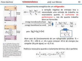 Físico-Química

TERMODINÂMICA

prof. Luiz Marcos

59

Requerimento energético de um refrigerador:
a variação negativa de entropia leva a
necessidade uma entrada de trabalho no
reservatório quente. O coeficiente de
performance c, nos diz quanto trabalho
deve ser fornecido:

pois
Num caso do funcionamento de um refrigerador perfeito: Tc =
273 K, Th = 293 K, c= 14 e para remover 10 kJ de energia (ou
congelar 30 g de água), w = 0,71 kJ.
Potência necessária quando o isolamento térmico não é perfeito:

 