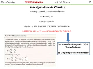 Físico-Química

TERMODINÂMICA

prof. Luiz Marcos

A desigualdade de Clausius:
∆S(total)  0 (PROCESSOS ESPONTÂNEOS)
∆S + ∆S(viz)  0
∆S(viz) = q(viz) / T
q(viz) = - q (T É A MESMA P/ SISTEMA E VIZINHANÇA)
PORTANTO: ∆S  q / T ------- DESIGUALDADE DE CLAUSIUS

Outra versão da segunda Lei da
Termodinâmica:
∆S  0 para processos isolados!!

60

 