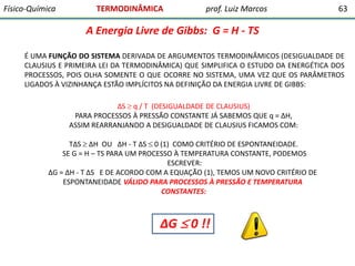 Físico-Química

TERMODINÂMICA

prof. Luiz Marcos

63

A Energia Livre de Gibbs: G = H - TS
É UMA FUNÇÃO DO SISTEMA DERIVADA DE ARGUMENTOS TERMODINÂMICOS (DESIGUALDADE DE
CLAUSIUS E PRIMEIRA LEI DA TERMODINÂMICA) QUE SIMPLIFICA O ESTUDO DA ENERGÉTICA DOS
PROCESSOS, POIS OLHA SOMENTE O QUE OCORRE NO SISTEMA, UMA VEZ QUE OS PARÂMETROS
LIGADOS À VIZINHANÇA ESTÃO IMPLÍCITOS NA DEFINIÇÃO DA ENERGIA LIVRE DE GIBBS:
∆S  q / T (DESIGUALDADE DE CLAUSIUS)
PARA PROCESSOS À PRESSÃO CONSTANTE JÁ SABEMOS QUE q = ∆H,
ASSIM REARRANJANDO A DESIGUALDADE DE CLAUSIUS FICAMOS COM:

T∆S  ∆H OU ∆H - T ∆S  0 (1) COMO CRITÉRIO DE ESPONTANEIDADE.
SE G = H – TS PARA UM PROCESSO À TEMPERATURA CONSTANTE, PODEMOS
ESCREVER:
∆G = ∆H - T ∆S E DE ACORDO COM A EQUAÇÃO (1), TEMOS UM NOVO CRITÉRIO DE
ESPONTANEIDADE VÁLIDO PARA PROCESSOS À PRESSÃO E TEMPERATURA
CONSTANTES:

∆G  0 !!

 