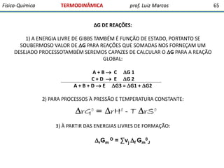 Físico-Química

TERMODINÂMICA

prof. Luiz Marcos

∆G DE REAÇÕES:
1) A ENERGIA LIVRE DE GIBBS TAMBÉM É FUNÇÃO DE ESTADO, PORTANTO SE
SOUBERMOSO VALOR DE G PARA REAÇÕES QUE SOMADAS NOS FORNEÇAM UM
DESEJADO PROCESSOTAMBÉM SEREMOS CAPAZES DE CALCULAR O G PARA A REAÇÃO
GLOBAL:
A + B  C G 1
C + D  E G 2
A + B + D  E G3 = G1 + G2
2) PARA PROCESSOS À PRESSÃO E TEMPERATURA CONSTANTE:

3) À PARTIR DAS ENERGIAS LIVRES DE FORMAÇÃO:

rGm O = ∑νj f Gm0J

65

 