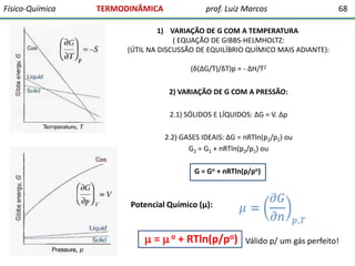 Físico-Química

TERMODINÂMICA

prof. Luiz Marcos

68

1) VARIAÇÃO DE G COM A TEMPERATURA
( EQUAÇÃO DE GIBBS-HELMHOLTZ:
(ÚTIL NA DISCUSSÃO DE EQUILÍBRIO QUÍMICO MAIS ADIANTE):
(δ(∆G/T)/δT)p = - ∆H/T2
2) VARIAÇÃO DE G COM A PRESSÃO:
2.1) SÓLIDOS E LÍQUIDOS: ∆G = V. ∆p
2.2) GASES IDEAIS: ∆G = nRTln(p2/p1) ou
G2 = G1 + nRTln(p2/p1) ou
G = Go + nRTln(p/po)

Potencial Químico (μ):

 =  o + RTln(p/po)

Válido p/ um gás perfeito!

 
