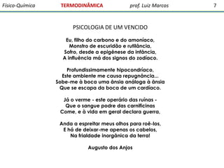 Físico-Química

TERMODINÂMICA

prof. Luiz Marcos

PSICOLOGIA DE UM VENCIDO
Eu, filho do carbono e do amoníaco,
Monstro de escuridão e rutilância,
Sofro, desde a epigênese da infância,
A influência má dos signos do zodíaco.
Profundissimamente hipocondríaco,
Este ambiente me causa repugnância...
Sobe-me à boca uma ânsia análoga à ânsia
Que se escapa da boca de um cardíaco.
Já o verme - este operário das ruínas Que o sangue podre das carnificinas
Come, e à vida em geral declara guerra,
Anda a espreitar meus olhos para roê-los,
E há de deixar-me apenas os cabelos,
Na frialdade inorgânica da terra!
Augusto dos Anjos

7

 