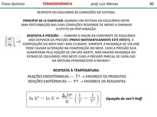 Físico-Química

TERMODINÂMICA

prof. Luiz Marcos

RESPOSTA DO EQUILÍBRIO ÀS CONDIÇÕES DO SISTEMA:
PRINCÍPIO DE LE CHATELIER: QUANDO UM SISTEMA EM EQUILÍBRIO SOFRE
UMA PERTURBAÇÃO NAS SUAS CONDIÇÕES RESPONDE DE MODO A DIMINUIR
O EFEITO DA PERTURBAÇÃO.
RESPOSTA À PRESSÃO ---- EMBORA O VALOR DA CONSTANTE DE EQUILÍBRIO
NÃO DEPENDA DA PRESSÃO (PROVE MATEMATICAMENTE ESTE FATO!!), A
COMPOSIÇÃO DO MEIO SIM!! MAS CUIDADO: SOMENTE A MUDANÇA DE VOLUME
PODE CAUSAR ALTERAÇÃO NA COMPOSIÇÃO DO MEIO. CASO A PRESSÃO SEJA
AUMENTADA PELA ADIÇÃO DE UM GÁS INERTE, NÃO HAVERÁ MUDANÇA NO
ESTADO DE EQUILÍBRIO, POIS NESTE CASO A PRESSÃO PARCIAL DE CADA GÁS
NA MISTURA PERMANECERÁ A MESMA!!

RESPOSTA À TEMPERATURA:
REAÇÕES ENDOTÉRMICAS ---- ↑T  FAVORECE OS PRODUTOS
REAÇÕES EXOTÉRMICAS ---- ↑T  FAVORECE OS REAGENTES

Equação de van’t Hoff

80

 