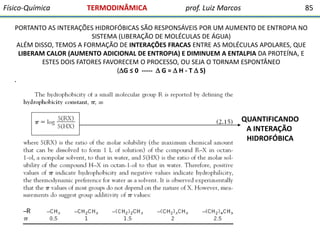 Físico-Química

TERMODINÂMICA

prof. Luiz Marcos

85

PORTANTO AS INTERAÇÕES HIDROFÓBICAS SÃO RESPONSÁVEIS POR UM AUMENTO DE ENTROPIA NO
SISTEMA (LIBERAÇÃO DE MOLÉCULAS DE ÁGUA)
ALÉM DISSO, TEMOS A FORMAÇÃO DE INTERAÇÕES FRACAS ENTRE AS MOLÉCULAS APOLARES, QUE
LIBERAM CALOR (AUMENTO ADICIONAL DE ENTROPIA) E DIMINUEM A ENTALPIA DA PROTEÍNA, E
ESTES DOIS FATORES FAVORECEM O PROCESSO, OU SEJA O TORNAM ESPONTÂNEO
(G ≤ 0 -----  G =  H - T  S)

.

QUANTIFICANDO
A INTERAÇÃO
HIDROFÓBICA

 