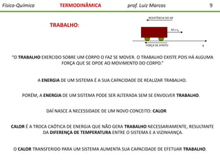 Físico-Química

TERMODINÂMICA

prof. Luiz Marcos

9

RESISTÊNCIA DO AR

TRABALHO:

M x vX

FORÇA DE ATRITO

X

“O TRABALHO EXERCIDO SOBRE UM CORPO O FAZ SE MOVER. O TRABALHO EXISTE POIS HÁ ALGUMA
FORÇA QUE SE OPOE AO MOVIMENTO DO CORPO.”

A ENERGIA DE UM SISTEMA É A SUA CAPACIDADE DE REALIZAR TRABALHO.
PORÉM, A ENERGIA DE UM SISTEMA PODE SER ALTERADA SEM SE ENVOLVER TRABALHO.

DAÍ NASCE A NECESSIDADE DE UM NOVO CONCEITO: CALOR
CALOR É A TROCA CAÓTICA DE ENERGIA QUE NÃO GERA TRABALHO NECESSARIAMENTE, RESULTANTE
DA DIFERENÇA DE TEMPERATURA ENTRE O SISTEMA E A VIZINHANÇA.
O CALOR TRANSFERIDO PARA UM SISTEMA AUMENTA SUA CAPACIDADE DE EFETUAR TRABALHO.

 