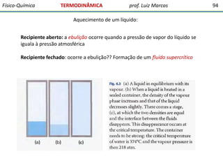 Físico-Química

TERMODINÂMICA

prof. Luiz Marcos

Aquecimento de um líquido:
Recipiente aberto: a ebulição ocorre quando a pressão de vapor do líquido se
iguala à pressão atmosférica
Recipiente fechado: ocorre a ebulição?? Formação de um fluído supercrítico

94

 