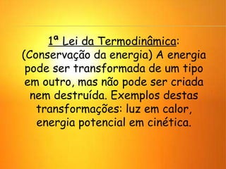 1ª Lei da Termodinâmica:
(Conservação da energia) A energia
pode ser transformada de um tipo
em outro, mas não pode ser criada
nem destruída. Exemplos destas
transformações: luz em calor,
energia potencial em cinética.
 