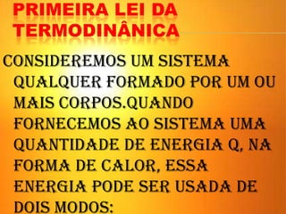 PRIMEIRA LEI DA
TERMODINÂNICA
Consideremos um sistema
qualquer formado por um ou
mais corpos.Quando
fornecemos ao sistema uma
quantidade de energia Q, na
forma de calor, essa
energia pode ser usada de
dois modos:
 