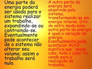 Uma parte da
energia poderá
ser usada para o
sistema realizar
um trabalho,
expandindo-se ou
contraindo-se.
Eventualmente
pode acontecer
de o sistema não
alterar seu
volume; assim o
trabalho será
nulo.
 A outra parte da
energia será
absorvida pelo
sistema,
transformando-se em
energia interna. Dito
de outro modo;essa
outra parte da energia
é igual a variação da
energia.
Eventualmente pode
acontecer AU=0:
significa que , nesse
caso, todo o calor foi
usado para a
realização de
trabalho.
 