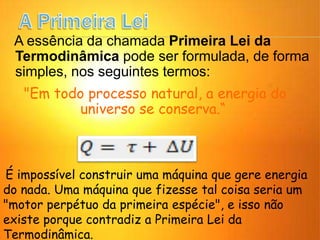 A essência da chamada Primeira Lei da
Termodinâmica pode ser formulada, de forma
simples, nos seguintes termos:
"Em todo processo natural, a energia do
universo se conserva.“
É impossível construir uma máquina que gere energia
do nada. Uma máquina que fizesse tal coisa seria um
"motor perpétuo da primeira espécie", e isso não
existe porque contradiz a Primeira Lei da
Termodinâmica.
 