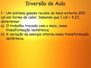 Diversão de Aula
1 – Um sistema gasoso recebe do meio externo 200
cal em forma de calor. Sabendo que 1 cal = 4,2J,
determinar:
a) O trabalho trocado com o meio, numa
transformação isotérmica;
b) A variação da energia interna numa transformação
isotérmica.
 