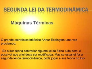 SEGUNDA LEI DA TERMODINÂMICA
Máquinas Térmicas
O grande astrofísico britânico Arthur Eddington uma vez
proclamou:
'Se a sua teoria contrariar alguma lei da física tudo bem, é
possível que a lei deva ser modificada. Mas se essa lei for a
segunda lei da termodinâmica, pode jogar a sua teoria no lixo'
 
