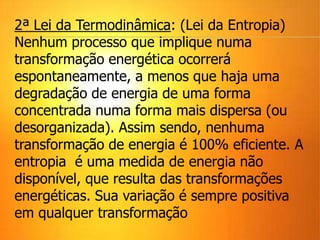 2ª Lei da Termodinâmica: (Lei da Entropia)
Nenhum processo que implique numa
transformação energética ocorrerá
espontaneamente, a menos que haja uma
degradação de energia de uma forma
concentrada numa forma mais dispersa (ou
desorganizada). Assim sendo, nenhuma
transformação de energia é 100% eficiente. A
entropia é uma medida de energia não
disponível, que resulta das transformações
energéticas. Sua variação é sempre positiva
em qualquer transformação
 