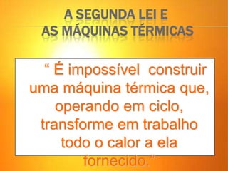 A SEGUNDA LEI E
AS MÁQUINAS TÉRMICAS
“ É impossível construir
uma máquina térmica que,
operando em ciclo,
transforme em trabalho
todo o calor a ela
fornecido.”
 