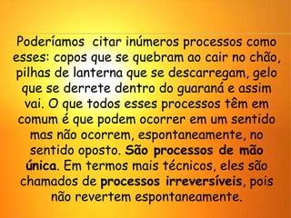 Poderíamos citar inúmeros processos como
esses: copos que se quebram ao cair no chão,
pilhas de lanterna que se descarregam, gelo
que se derrete dentro do guaraná e assim
vai. O que todos esses processos têm em
comum é que podem ocorrer em um sentido
mas não ocorrem, espontaneamente, no
sentido oposto. São processos de mão
única. Em termos mais técnicos, eles são
chamados de processos irreversíveis, pois
não revertem espontaneamente.
 