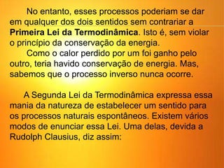 No entanto, esses processos poderiam se dar
em qualquer dos dois sentidos sem contrariar a
Primeira Lei da Termodinâmica. Isto é, sem violar
o princípio da conservação da energia.
Como o calor perdido por um foi ganho pelo
outro, teria havido conservação de energia. Mas,
sabemos que o processo inverso nunca ocorre.
A Segunda Lei da Termodinâmica expressa essa
mania da natureza de estabelecer um sentido para
os processos naturais espontâneos. Existem vários
modos de enunciar essa Lei. Uma delas, devida a
Rudolph Clausius, diz assim:
 
